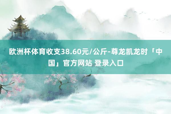 欧洲杯体育收支38.60元/公斤-尊龙凯龙时「中国」官方网站 登录入口