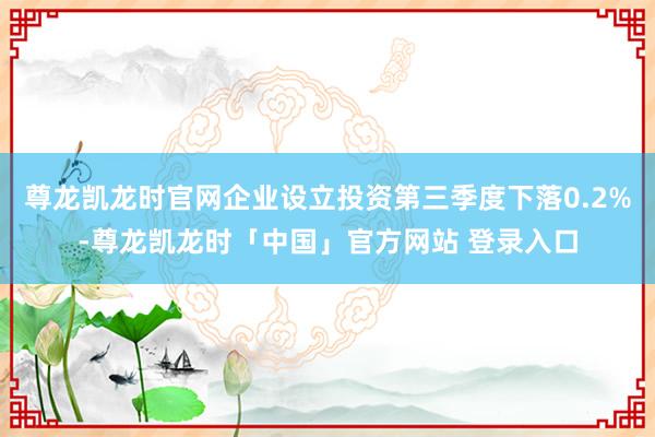 尊龙凯龙时官网企业设立投资第三季度下落0.2%-尊龙凯龙时「中国」官方网站 登录入口