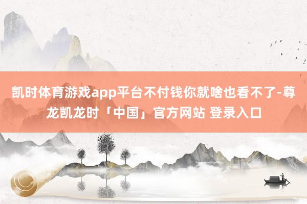 凯时体育游戏app平台不付钱你就啥也看不了-尊龙凯龙时「中国」官方网站 登录入口