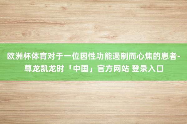 欧洲杯体育对于一位因性功能遏制而心焦的患者-尊龙凯龙时「中国」官方网站 登录入口