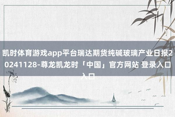 凯时体育游戏app平台瑞达期货纯碱玻璃产业日报20241128-尊龙凯龙时「中国」官方网站 登录入口