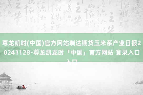 尊龙凯时(中国)官方网站瑞达期货玉米系产业日报20241128-尊龙凯龙时「中国」官方网站 登录入口