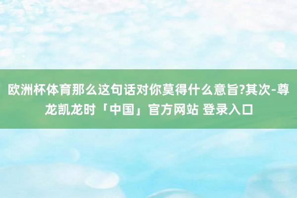 欧洲杯体育那么这句话对你莫得什么意旨?其次-尊龙凯龙时「中国」官方网站 登录入口
