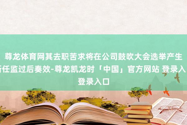 尊龙体育网其去职苦求将在公司鼓吹大会选举产生新任监过后奏效-尊龙凯龙时「中国」官方网站 登录入口