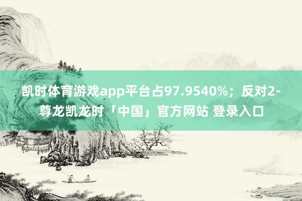 凯时体育游戏app平台占97.9540%；反对2-尊龙凯龙时「中国」官方网站 登录入口