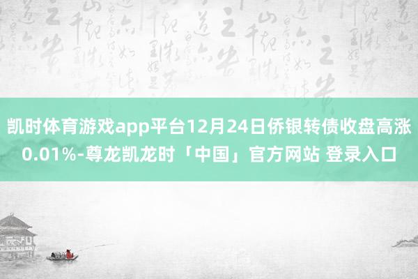 凯时体育游戏app平台12月24日侨银转债收盘高涨0.01%-尊龙凯龙时「中国」官方网站 登录入口