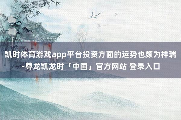 凯时体育游戏app平台投资方面的运势也颇为祥瑞-尊龙凯龙时「中国」官方网站 登录入口