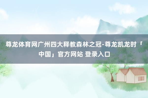 尊龙体育网广州四大释教森林之冠-尊龙凯龙时「中国」官方网站 登录入口