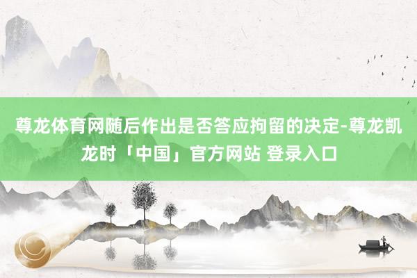 尊龙体育网随后作出是否答应拘留的决定-尊龙凯龙时「中国」官方网站 登录入口