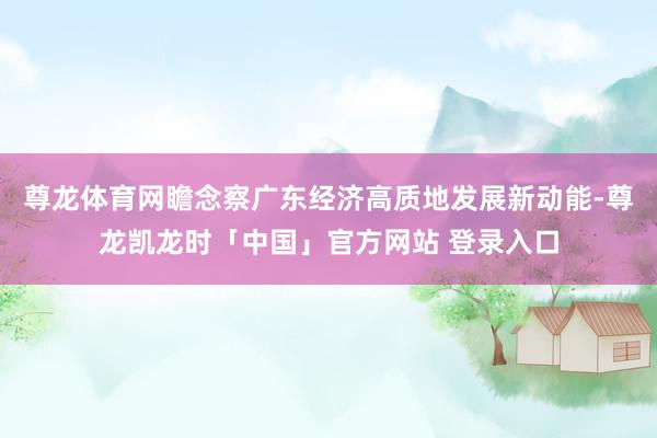 尊龙体育网瞻念察广东经济高质地发展新动能-尊龙凯龙时「中国」官方网站 登录入口