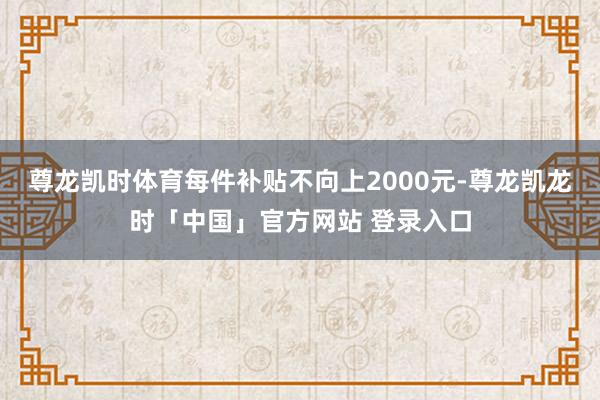 尊龙凯时体育每件补贴不向上2000元-尊龙凯龙时「中国」官方网站 登录入口