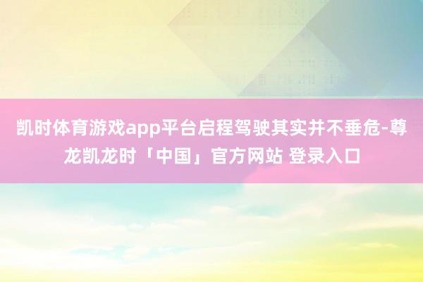 凯时体育游戏app平台启程驾驶其实并不垂危-尊龙凯龙时「中国」官方网站 登录入口