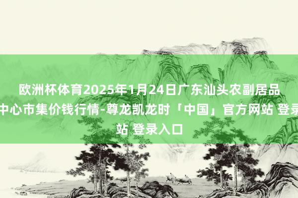 欧洲杯体育2025年1月24日广东汕头农副居品批发中心市集价钱行情-尊龙凯龙时「中国」官方网站 登录入口