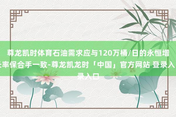 尊龙凯时体育石油需求应与120万桶/日的永恒增长率保合手一致-尊龙凯龙时「中国」官方网站 登录入口