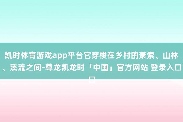 凯时体育游戏app平台它穿梭在乡村的萧索、山林、溪流之间-尊龙凯龙时「中国」官方网站 登录入口