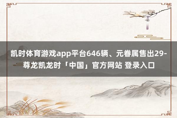 凯时体育游戏app平台646辆、元眷属售出29-尊龙凯龙时「中国」官方网站 登录入口