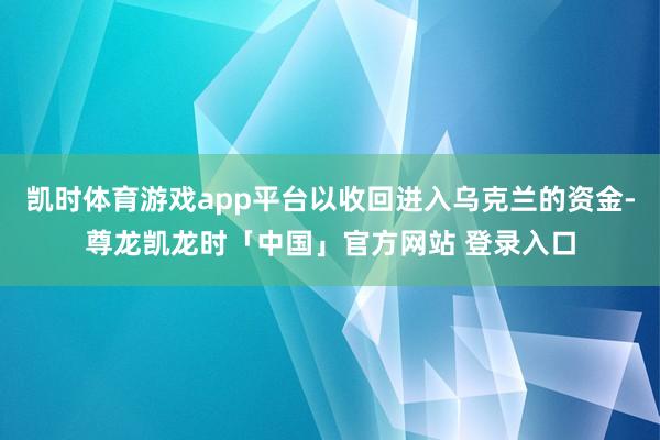 凯时体育游戏app平台以收回进入乌克兰的资金-尊龙凯龙时「中国」官方网站 登录入口