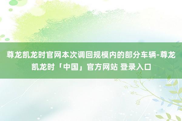 尊龙凯龙时官网本次调回规模内的部分车辆-尊龙凯龙时「中国」官方网站 登录入口