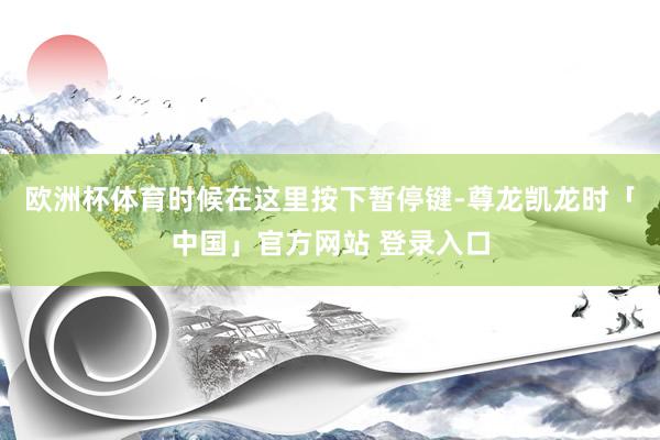 欧洲杯体育时候在这里按下暂停键-尊龙凯龙时「中国」官方网站 登录入口