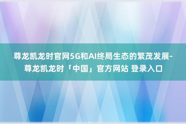 尊龙凯龙时官网　　5G和AI终局生态的繁茂发展-尊龙凯龙时「中国」官方网站 登录入口