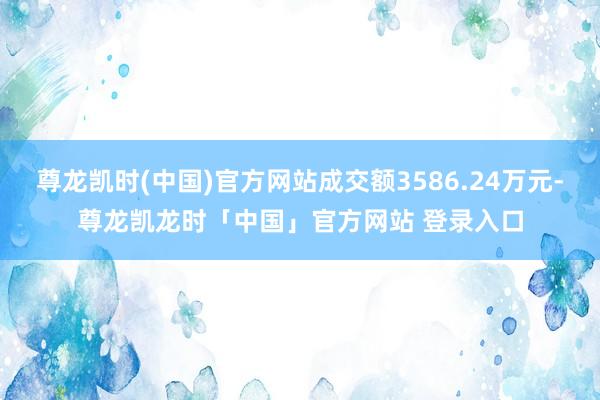 尊龙凯时(中国)官方网站成交额3586.24万元-尊龙凯龙时「中国」官方网站 登录入口