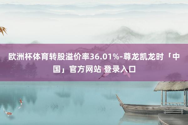 欧洲杯体育转股溢价率36.01%-尊龙凯龙时「中国」官方网站 登录入口