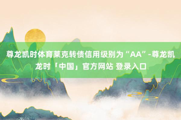 尊龙凯时体育莱克转债信用级别为“AA”-尊龙凯龙时「中国」官方网站 登录入口