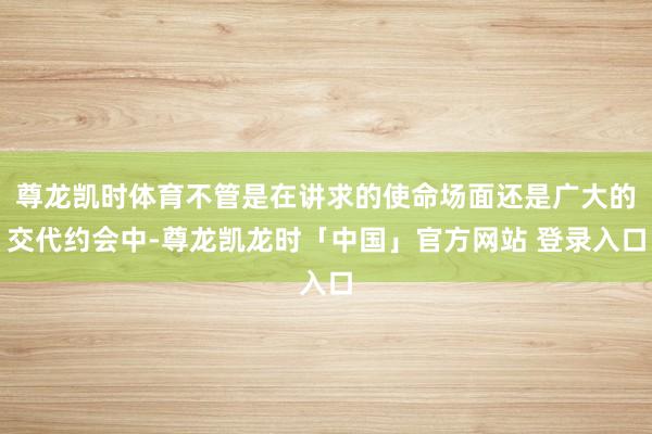 尊龙凯时体育不管是在讲求的使命场面还是广大的交代约会中-尊龙凯龙时「中国」官方网站 登录入口