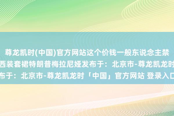 尊龙凯时(中国)官方网站这个价钱一般东说念主禁受不了吧？ 夫东说念主西装套裙特朗普梅拉尼娅发布于：北京市-尊龙凯龙时「中国」官方网站 登录入口