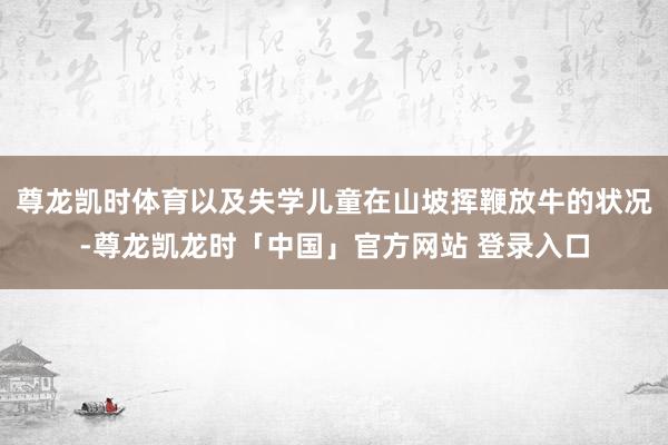 尊龙凯时体育以及失学儿童在山坡挥鞭放牛的状况-尊龙凯龙时「中国」官方网站 登录入口