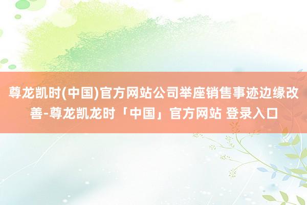 尊龙凯时(中国)官方网站公司举座销售事迹边缘改善-尊龙凯龙时「中国」官方网站 登录入口