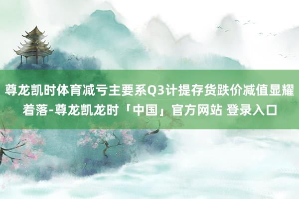 尊龙凯时体育减亏主要系Q3计提存货跌价减值显耀着落-尊龙凯龙时「中国」官方网站 登录入口