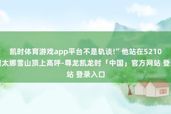凯时体育游戏app平台不是轨谈!”他站在5210米的奥太娜雪山顶上高呼-尊龙凯龙时「中国」官方网站 登录入口