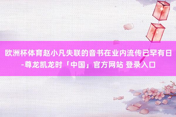 欧洲杯体育赵小凡失联的音书在业内流传已罕有日-尊龙凯龙时「中国」官方网站 登录入口