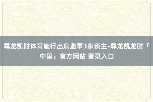 尊龙凯时体育施行出席监事3东谈主-尊龙凯龙时「中国」官方网站 登录入口