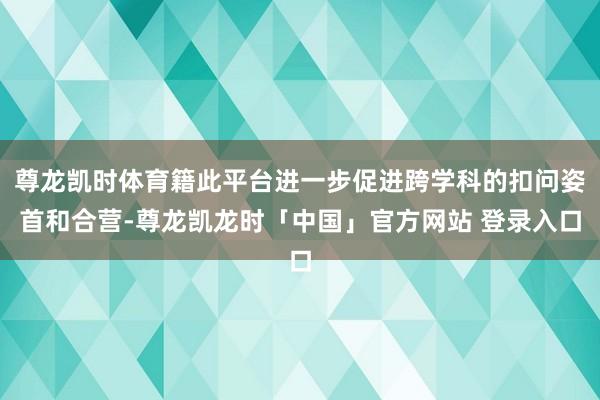 尊龙凯时体育籍此平台进一步促进跨学科的扣问姿首和合营-尊龙凯龙时「中国」官方网站 登录入口