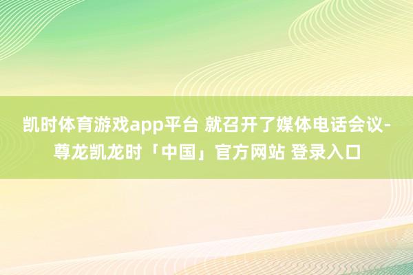 凯时体育游戏app平台 就召开了媒体电话会议-尊龙凯龙时「中国」官方网站 登录入口