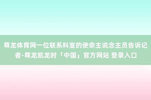 尊龙体育网一位联系科室的使命主说念主员告诉记者-尊龙凯龙时「中国」官方网站 登录入口