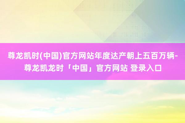 尊龙凯时(中国)官方网站年度达产朝上五百万辆-尊龙凯龙时「中国」官方网站 登录入口