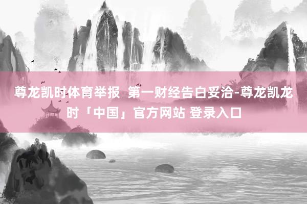 尊龙凯时体育举报  第一财经告白妥洽-尊龙凯龙时「中国」官方网站 登录入口