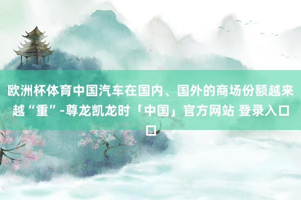 欧洲杯体育中国汽车在国内、国外的商场份额越来越“重”-尊龙凯龙时「中国」官方网站 登录入口