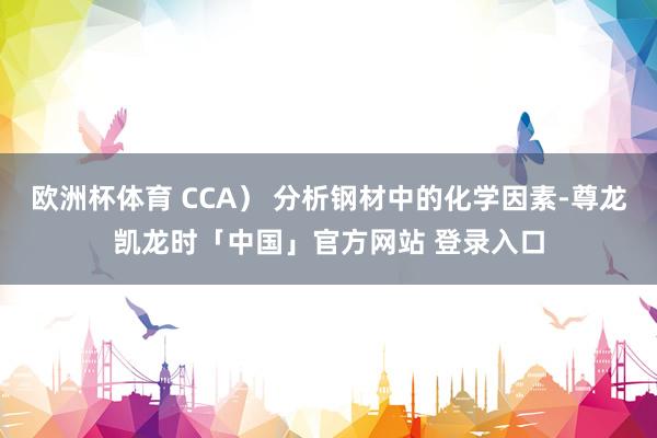 欧洲杯体育 CCA） 分析钢材中的化学因素-尊龙凯龙时「中国」官方网站 登录入口
