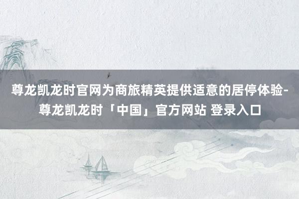 尊龙凯龙时官网为商旅精英提供适意的居停体验-尊龙凯龙时「中国」官方网站 登录入口