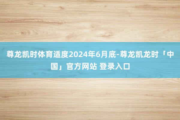 尊龙凯时体育适度2024年6月底-尊龙凯龙时「中国」官方网站 登录入口