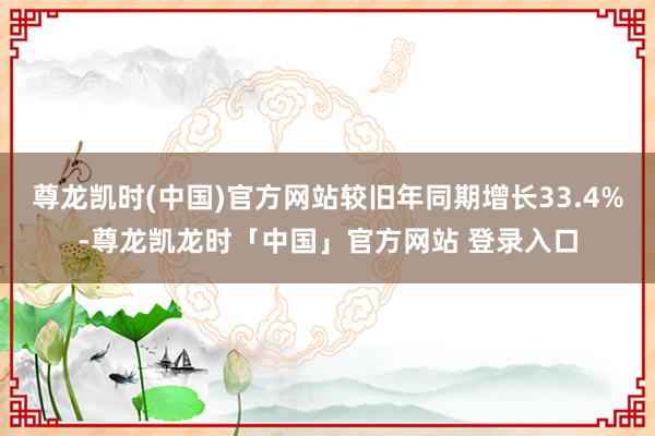 尊龙凯时(中国)官方网站较旧年同期增长33.4%-尊龙凯龙时「中国」官方网站 登录入口