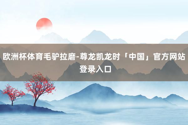 欧洲杯体育毛驴拉磨-尊龙凯龙时「中国」官方网站 登录入口