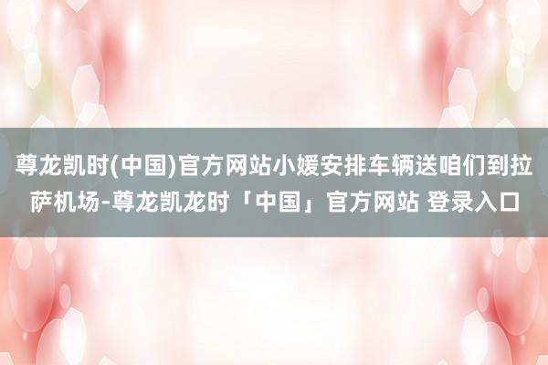 尊龙凯时(中国)官方网站小媛安排车辆送咱们到拉萨机场-尊龙凯龙时「中国」官方网站 登录入口