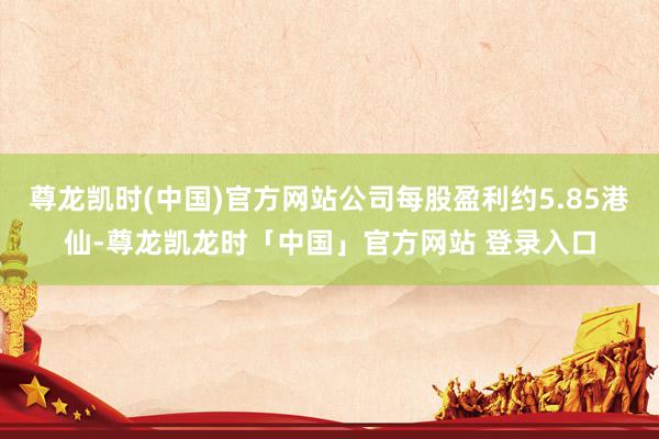 尊龙凯时(中国)官方网站公司每股盈利约5.85港仙-尊龙凯龙时「中国」官方网站 登录入口