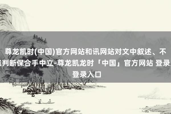尊龙凯时(中国)官方网站和讯网站对文中叙述、不雅点判断保合手中立-尊龙凯龙时「中国」官方网站 登录入口