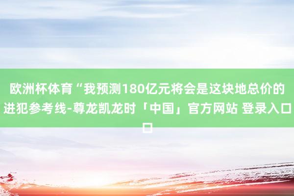 欧洲杯体育“我预测180亿元将会是这块地总价的进犯参考线-尊龙凯龙时「中国」官方网站 登录入口